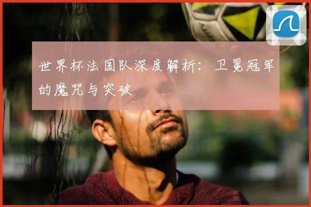 世界杯法国队深度解析：卫冕冠军的魔咒与突破