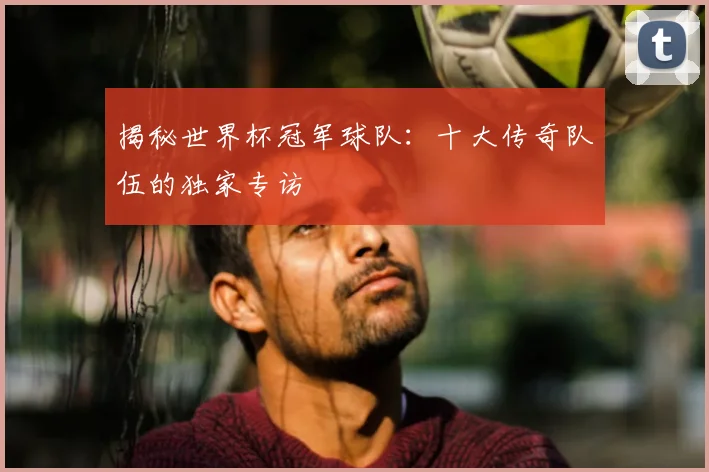 揭秘世界杯冠军球队：十大传奇队伍的独家专访