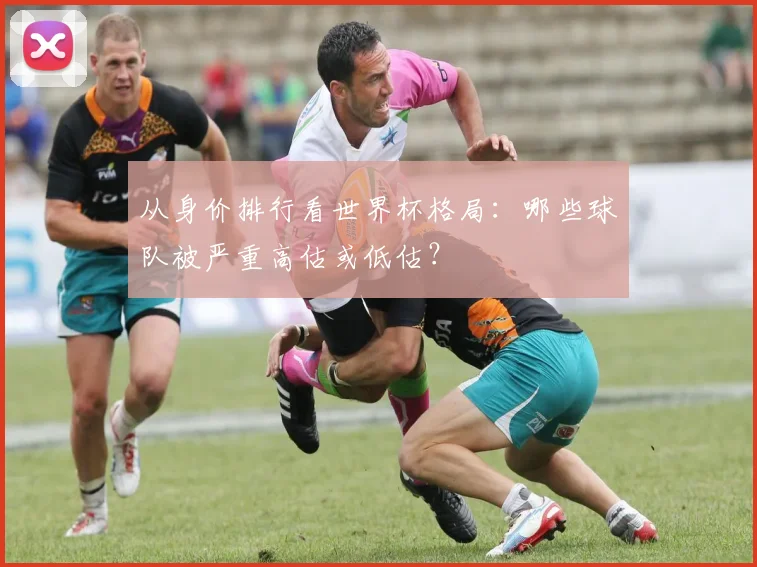从身价排行看世界杯格局:哪些球队被严重高估或低估?