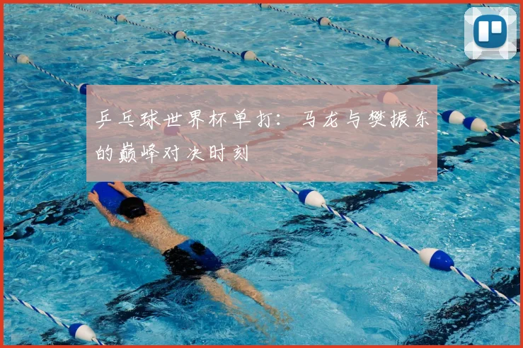 乒乓球世界杯单打：马龙与樊振东的巅峰对决时刻