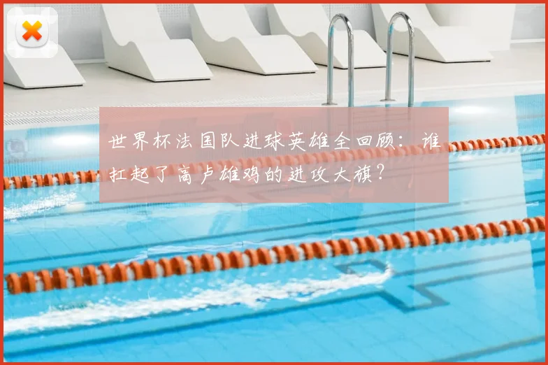 世界杯法国队进球英雄全回顾：谁扛起了高卢雄鸡的进攻大旗？