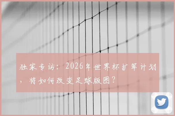 独家专访：2026年世界杯扩军计划，将如何改变足球版图？