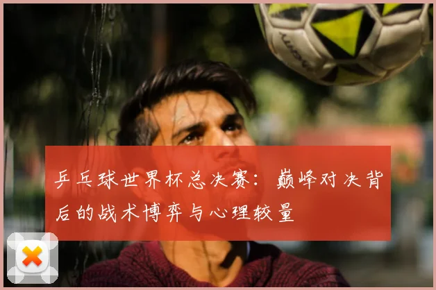 乒乓球世界杯总决赛：巅峰对决背后的战术博弈与心理较量