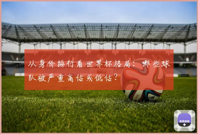 从身价排行看世界杯格局:哪些球队被严重高估或低估?