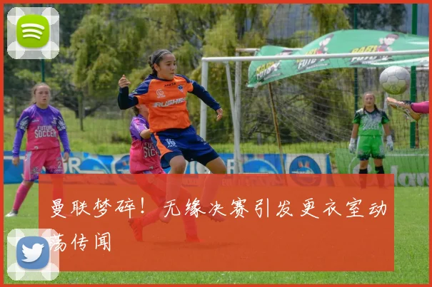 曼联梦碎！无缘决赛引发更衣室动荡传闻