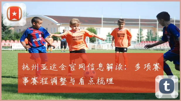 杭州亚运会官网信息解读：多项赛事赛程调整与看点梳理