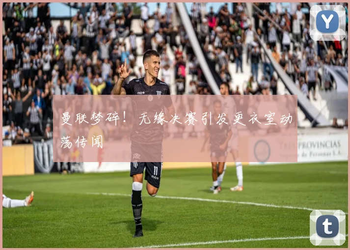 曼联梦碎!无缘决赛引发更衣室动荡传闻