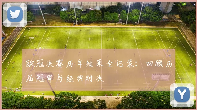 欧冠决赛历年结果全记录：回顾历届冠军与经典对决