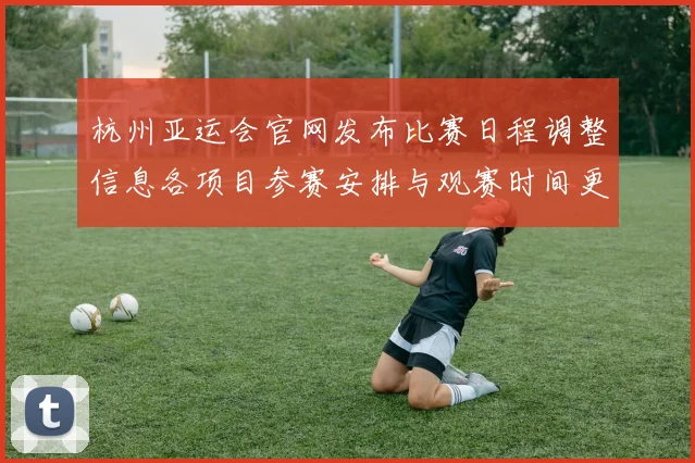 杭州亚运会官网发布比赛日程调整信息各项目参赛安排与观赛时间更新