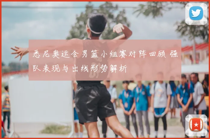 悉尼奥运会男篮小组赛对阵回顾 强队表现与出线形势解析