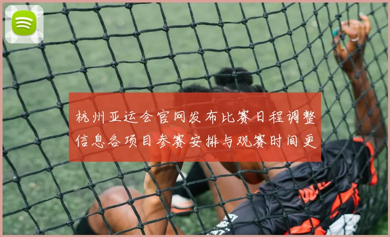 杭州亚运会官网发布比赛日程调整信息各项目参赛安排与观赛时间更新