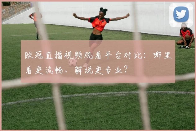 欧冠直播视频观看平台对比:哪里看更流畅、解说更专业?