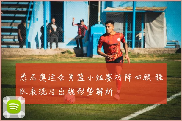 悉尼奥运会男篮小组赛对阵回顾 强队表现与出线形势解析