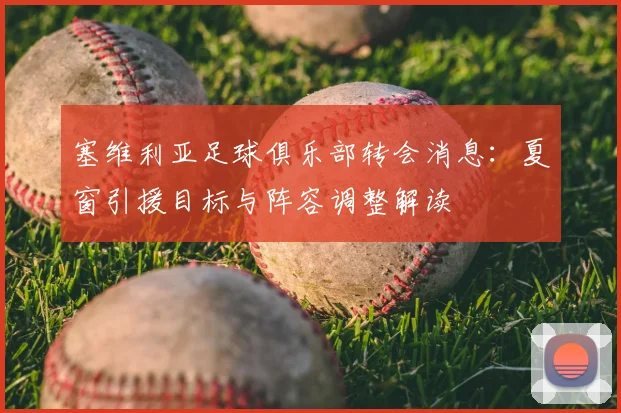 塞维利亚足球俱乐部转会消息：夏窗引援目标与阵容调整解读